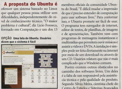 Trecho da matéria, dizendo: A proposta do Ubuntu é oferecer um sistema bascado no Linux que qualquer pessoa possa utilizar sem dificuldades, independentemente do nível de conhecimento técnico. “O maior problema é cultural“, diz Licio Fonseca, formado em Computação e um dos 13 membros oficiais da comunidade Ubuntu do Brasil. “É difícil mudar a impressão de que é preciso entender de computação para usar software livre.“ Para contornar isso, o Ubuntu promete ser fácil de usar.