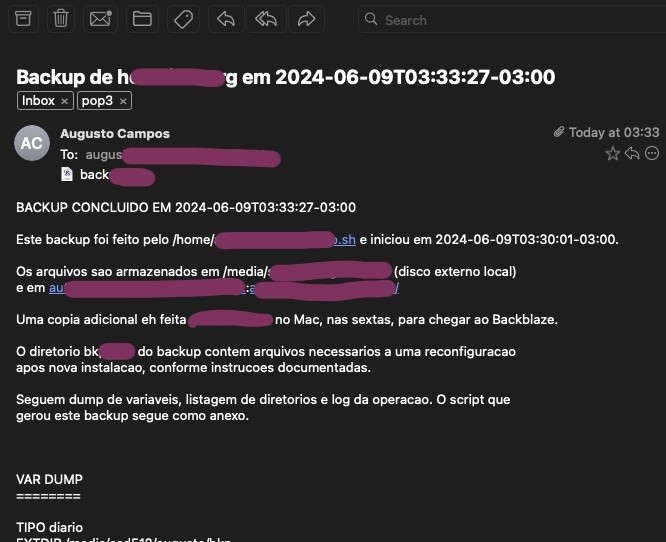 Fragmento do print de um e-mail, incluindo o trecho a seguir, onde X é usado para demarcar os trechos em que foi colocada uma tarja:<br><br>BACKUP CONCLUIDO EM data<br><br>Este backup foi feito pelo X e iniciou em data.<br><br>Os arquivos sao armazenados em X (disco externo local) e em X.<br><br>Uma copia adicional eh feita manualmente no Mac, nas sextas, para chegar ao Backblaze.<br><br>O diretorio X do backup contem arquivos necessarios a uma reconfiguracao apos nova instalacao, conforme instrucoes documentadas.<br><br>Seguem dump de variaveis, listagem de diretorios e log da operacao. O script que gerou este backup segue como anexo.<br>