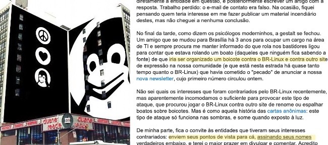 Fragmento do editorial do BR-Linux, incluindo os trechos:<br>– “No final da tarde, como dizem os psicólogos moderninhos, a gestalt se fechou. Um amigo que se mudou para Brasília há 3 anos para ocupar um cargo na área de TI e sempre procura me manter informado do que rola nos bastidores ligou para contar que estava rolando um boato (daqueles que ninguém fica sabendo a fonte) de que iria ser organizado um boicote contra o BR-Linux e contra outro site de expressão na nossa comunidade (e que está nesta estrada há quase tanto tempo quanto o BR-Linux) que havia cometido o “pecado“ de anunciar a nossa nova newsletter, cujo primeiro número circulou ontem.”<br>– “De minha parte, fica o convite às entidades que tiveram seus interesses contrariados: enviem seus pontos de vista para cá, assinando seus nomes verdadeiros embaixo, e terei o maior prazer em divulgar e comentar.”