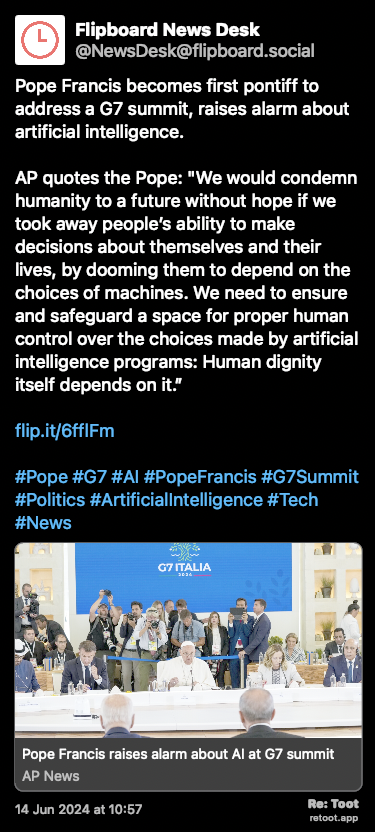 Post de Flipboard News Desk. “Pope Francis becomes first pontiff to address a G7 summit, raises alarm about artificial intelligence. AP quotes the Pope: “We would condemn humanity to a future without hope if we took away people’s ability to make decisions about themselves and their lives, by dooming them to depend on the choices of machines. We need to ensure and safeguard a space for proper human control over the choices made by artificial intelligence programs: Human dignity itself depends on it.” flip.it/6fflFm #Pope #G7 #AI #PopeFrancis #G7Summit #Politics #ArtificialIntelligence #Tech #News“ Posted on 14 Jun 2024 at 10:57