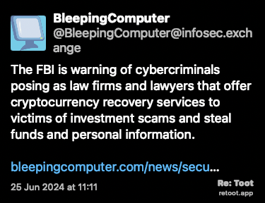 Post de BleepingComputer. “The FBI is warning of cybercriminals posing as law firms and lawyers that offer cryptocurrency recovery services to victims of investment scams and steal funds and personal information. bleepingcomputer.com/news/secu…“ Posted on 25 Jun 2024 at 11:11