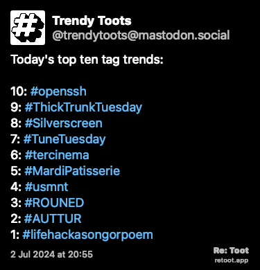 Post de Trendy Toots. “Today's top ten tag trends: 10: #openssh 9: #ThickTrunkTuesday 8: #Silverscreen 7: #TuneTuesday 6: #tercinema 5: #MardiPatisserie 4: #usmnt 3: #ROUNED 2: #AUTTUR 1: #lifehackasongorpoem“ Posted on 2 Jul 2024 at 20:55