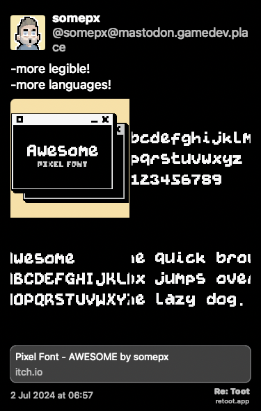 Post de somepx. “-more legible! -more languages!“ The post contains media with the following descriptions: An image described as: “Awesome - cover“ An image described as: “Awesome - A-Z“ An image described as: “Awesome - a-z + numbers“ An image described as: “The quick brown fox jumps over the lazy dog.“ Posted on 2 Jul 2024 at 06:57