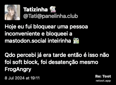 Post de Tatizinha. “Hoje eu fui bloquear uma pessoa inconveniente e bloqueei a mastodon.social inteirinha :frogDrink: Qdo percebi já era tarde então é isso: não foi soft block, foi desatenção mesmo :FrogAngry:“ Posted on 8 Jul 2024 at 19:11