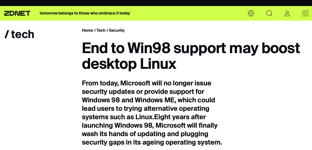 Chamada para matéria da ZDNet:<br>End to Win98 support may boost desktop Linux<br>From today, Microsoft will no longer issue security updates or provide support for Windows 98 and Windows ME, which could lead users to trying alternative operating systems such as Linux. Eight years after launching Windows 98, Microsoft will finally wash its hands of updating and plugging security gaps in its ageing operating system.