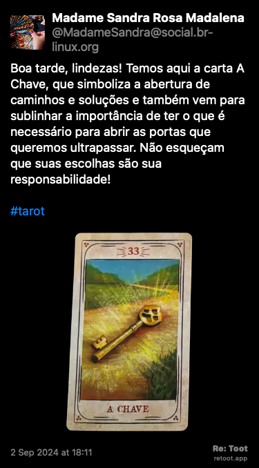 Post de Madame Sandra Rosa Madalena. “Boa tarde, lindezas! Temos aqui a carta A Chave, que simboliza a abertura de caminhos e soluções e também vem para sublinhar a importância de ter o que é necessário para abrir as portas que queremos ultrapassar. Não esqueçam que suas escolhas são sua responsabilidade! #tarot“ <br><br>O post continha uma imagem com a descrição a seguir: “Reprodução da carta do baralho cigano “A Chave”, que simboliza a abertura de caminhos e soluções, na versão do ilustrador Lucas Campos, publicada originalmente por André Mantovanni.“ Posted on 2 Sep 2024 at 18:11