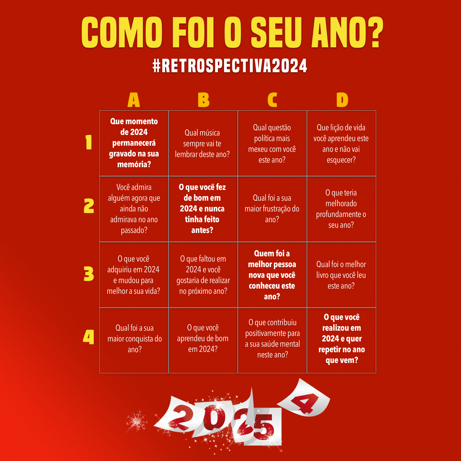 Banner com o título “Como foi o seu ano? #Retrospectiva2024“ e um quadro de 16 células, cada uma contendo uma das questões a seguir:<br><br>A1 - Que momento de 2024 permanecerá gravado na sua memória?<br>B1 - Qual música sempre vai te lembrar deste ano?<br>C1 - Qual questão política mais mexeu com você este ano?<br>D1 - Que lição de vida você aprendeu este ano e não vai esquecer?<br><br><br>A2 - Você admira alguém agora que ainda não admirava no ano passado?<br>B2 - O que você fez de bom e nunca tinha feito antes?<br>C2 - Qual foi a sua maior frustração do ano?<br>D2 - O que teria melhorado profundamente o seu ano?<br><br>A3 - O que você adquiriu e mudou para melhor a sua vida?<br>B3 - O que faltou e você gostaria de ter no próximo ano?<br>C3 - Quem foi a melhor pessoa nova que você conheceu?<br>D3 - Qual foi o melhor livro que você leu este ano?<br><br>A4 - Qual foi a sua maior conquista do ano?<br>B4 - O que você aprendeu de bom em 2024?<br>C4 - O que contribuiu positivamente para a sua saúde mental este ano?<br>D4 - O que você realizou e quer repetir no ano que vem?