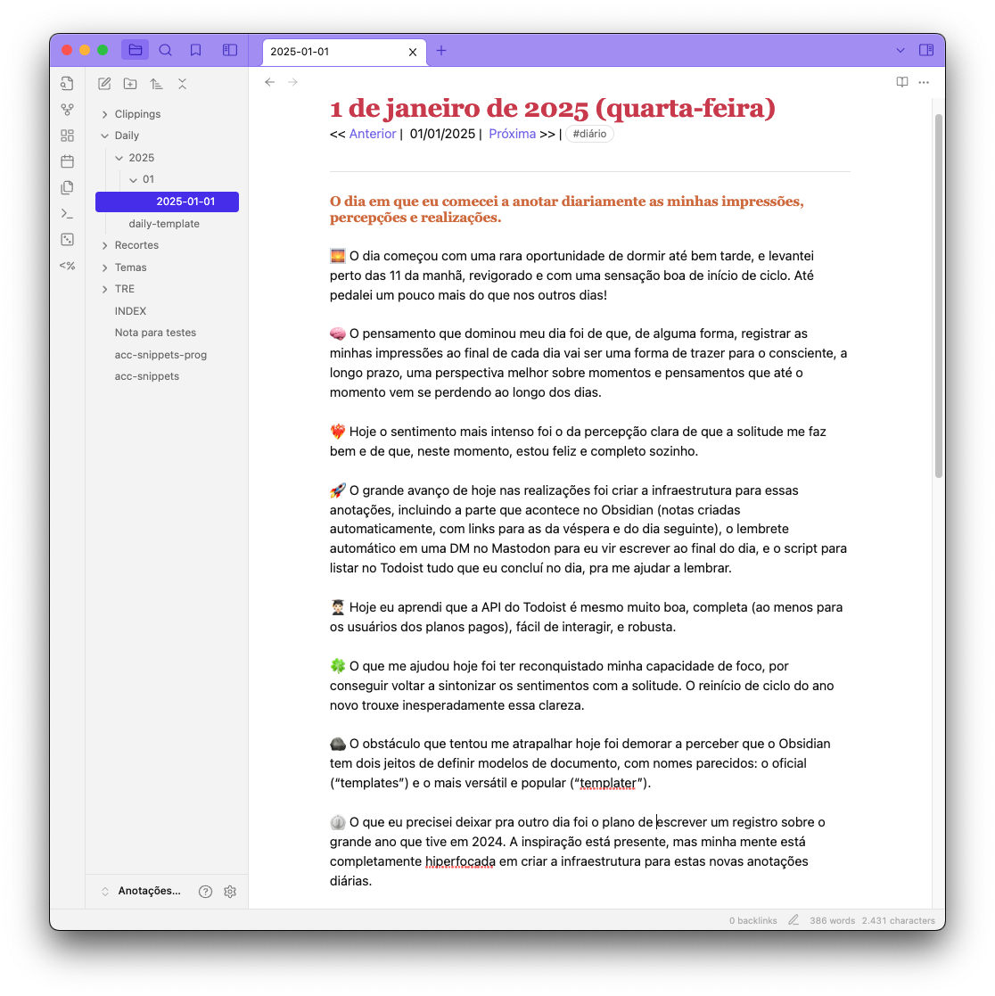 Print do Obsidian contendo o texto a seguir:<br><br><br>## O dia em que eu comecei a anotar diariamente as minhas imphiperfocadarcepções e realizações.<br><br>🌅 O dia começou com uma rara oportunidade de dormir até bem tarde, e levantei perto das 11 da manhã, revigorado e com uma sensação boa de início de ciclo. Até pedalei um pouco mais do que nos outros dias!<br><br>🧠 O pensamento que dominou meu dia foi de que, de alguma forma, registrar as minhas impressões ao final de cada dia vai ser uma forma de trazer para o consciente, a longo prazo, uma perspectiva melhor sobre momentos e pensamentos que até o momento vem se perdendo ao longo dos dias.<br><br>❤️‍🔥 Hoje o sentimento mais intenso foi o da percepção clara de que a solitude me faz bem e de que, neste momento, estou feliz e completo sozinho.<br><br>🚀 O grande avanço de hoje nas realizações foi criar a infraestrutura para essas anotações, incluindo a parte que acontece no Obsidian (notas criadas automaticamente, com links para as da véspera e do dia seguinte), o lembrete automático em uma DM no Mastodon para eu vir escrever ao final do dia, e o script para listar no Todoist tudo que eu concluí no dia, pra me ajudar a lembrar.<br><br>🧑🏻‍🎓 Hoje eu aprendi que a API do Todoist é mesmo muito boa, completa (ao menos para os usuários dos planos pagos), fácil de interagir, e robusta.<br><br>🍀 O que me ajudou hoje foi ter reconquistado minha capacidade de foco, por conseguir voltar a sintonizar os sentimentos com a solitude. (…)<br>