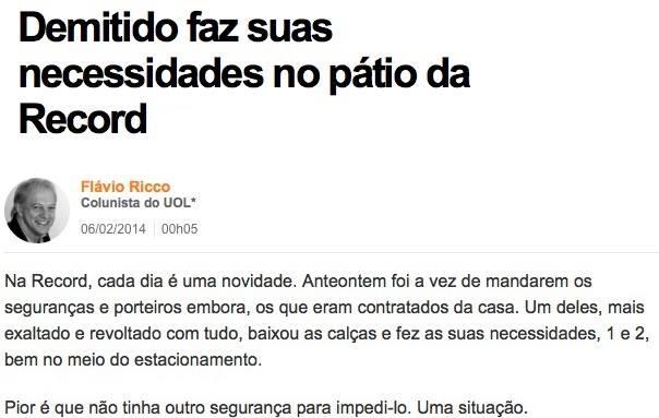 Print da coluna de Flavio Ricco no UOL em 6/2/2014:<br><br>Demitido faz suas necessidades no pátio da Record<br><br>Na Record, cada dia é uma novidade. Anteontem foi a vez de mandarem os seguranças e porteiros embora, os que eram contratados da casa. Um deles, mais exaltado e revoltado com tudo, baixou as calças e fez as suas necessidades, 1 e 2, bem no meio do estacionamento.<br><br>Pior é que não tinha outro segurança para impedi-lo. Uma situação.