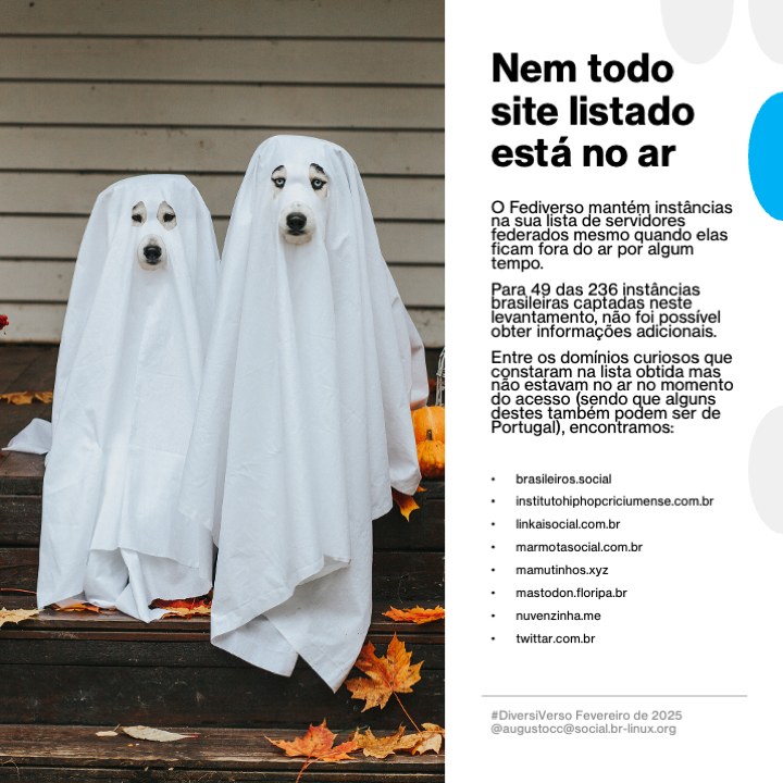 Imagem contendo o texto a seguir:<br>Nem todo site listado está no ar<br><br>O Fediverso mantém instâncias na sua lista de servidores federados mesmo quando elas ficam fora do ar por algum tempo.<br><br>Para 49 das 244 instancias brasileiras captadas neste levantamento, nao foi possivel obter informações adicionais.<br><br>Entre os domínios curiosos que constaram na lista obtida mas não estavam no ar no momento do acesso (sendo que alguns destes também podem ser de Portugal), encontramos:<br>brasileiros.social<br>- institutohiphopcriciumense.com.br<br>- linkaisocial.com.br<br>- marmotasocial.com.br<br>- mamutinhos.xyz<br>- mastodon.floripa.br<br>- nuvenzinha.me<br>- twittar.com.br