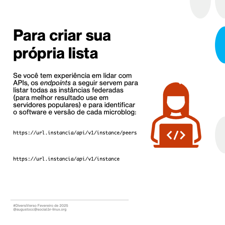 Imagem contendo o texto a seguir:<br>Para criar sua própria lista<br><br>Se você tem experiência em lidar com APls, os endpoints a seguir servem para listar todas as instâncias federadas (para melhor resultado use em servidores populares) e para identificar o software e versão de cada microblog:<br><br>https://url.instancia/api/v1/instance/peers<br><br>https://url.instancia/api/v1/instance