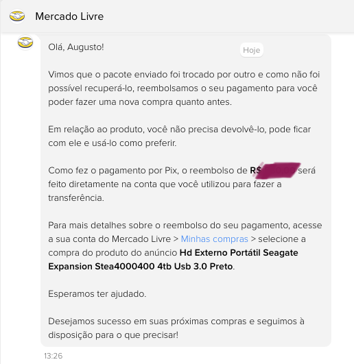 Print de mensagem do MercadoLivre com o texto:<br><br>Vimos que o pacote enviado foi trocado por outro e como não foi possível recuperá-lo, reembolsamos o seu pagamento para você poder fazer uma nova compra quanto antes.<br><br>Em relação ao produto, você não precisa devolvê-lo, pode ficar com ele e usá-lo como preferir<br><br>Como fez o pagamento por Pix, o reembolso de R$ feito diretamente na conta que você utilizou para fazer a transferência.<br>será<br><br>Para mais detalhes sobre o reembolso do seu pagamento, acesse a sua conta do Mercado Livre > Minhas compras > selecione a compra do produto do anúncio Hd Externo Portátil Seagate<br>Expansion Stea4000400 4tb Usb 3.0 Preto.<br><br>Esperamos ter ajudado.<br><br>Desejamos sucesso em suas próximas compras e seguimos à disposição para o que precisar!