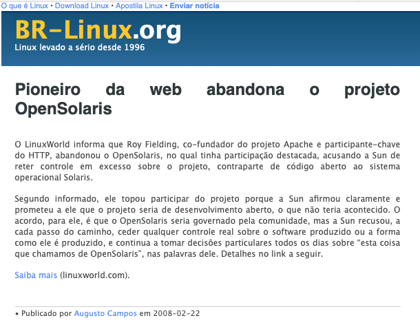 Print do post do BR-Linux dizendo: Pioneiro da web abandona o projeto OpenSolaris<br>O LinuxWorld informa que Roy Fielding, co-fundador do projeto Apache e participante-chave do HTTP, abandonou o OpenSolaris, no qual tinha participação destacada, acusando a Sun de reter controle em excesso sobre o projeto, contraparte de código aberto ao sistema operacional Solaris. Segundo informado, ele topou participar do projeto porque a Sun afirmou claramente e prometeu a ele que o projeto seria de desenvolvimento aberto, o que não teria acontecido.