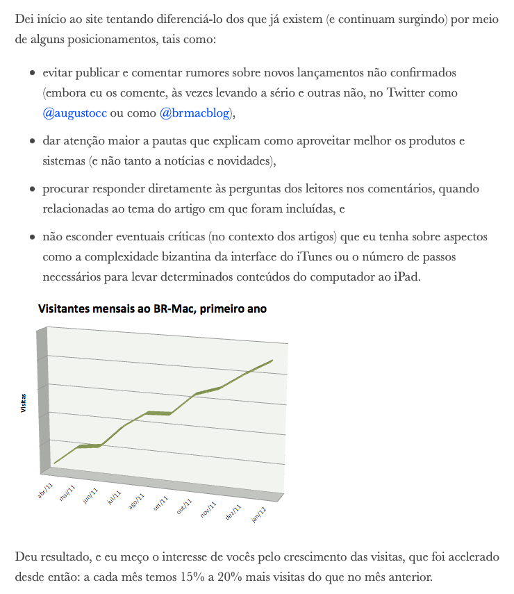 print do post de 1º aniversário, em trecho que diz:<br>Dei início ao site tentando diferenciá-lo dos que já existem (e continuam surgindo) por meio de alguns posicionamentos, tais como:<br>- evitar publicar e comentar rumores sobre novos lançamentos não confirmados (embora eu os comente, às vezes levando a sério e outras não, no Twitter como @augustocc ou como @brmacblog),<br>- dar atenção maior a pautas que explicam como aproveitar melhor os produtos e sistemas (e não tanto a notícias e novidades),<br>- procurar responder diretamente às perguntas dos leitores nos comentários, quando relacionadas ao tema do artigo em que foram incluídas, e<br>- não esconder eventuais críticas (no contexto dos artigos) que eu tenha sobre aspectos como a complexidade bizantina da interface do iTunes ou o número de passos necessários para levar determinados conteúdos do computador ao iPad.