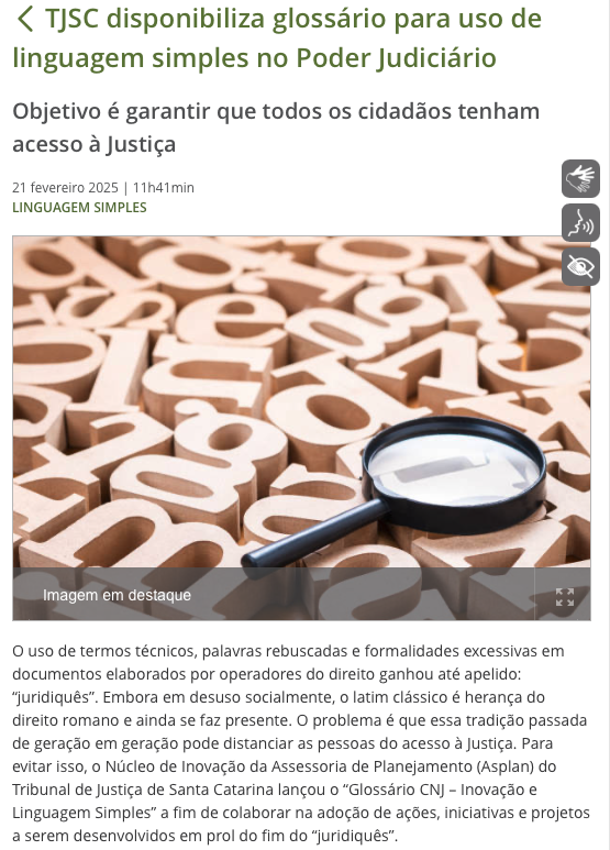 Print de parte de notícia do TJSC com o texto:<br><br>TJSC disponibiliza glossário para uso de linguagem simples no Poder Judiciário<br><br>Objetivo é garantir que todos os cidadãos tenham acesso à Justiça<br><br>O uso de termos técnicos, palavras rebuscadas e formalidades excessivas em documentos elaborados por operadores do direito ganhou até apelido: “juridiquês“. Embora em desuso socialmente, o latim clássico é herança do direito romano e ainda se faz presente. O problema é que essa tradição passada de geração em geração pode distanciar as pessoas do acesso à Justiça. <br><br>Para evitar isso, o Núcleo de Inovação da Assessoria de Planejamento (Asplan) do Tribunal de Justiça de Santa Catarina lançou o “Glossário CNJ - Inovação e Linguagem Simples“ a fim de colaborar na adoção de ações, iniciativas e projetos a serem desenvolvidos em prol do fim do “juridiquês“.