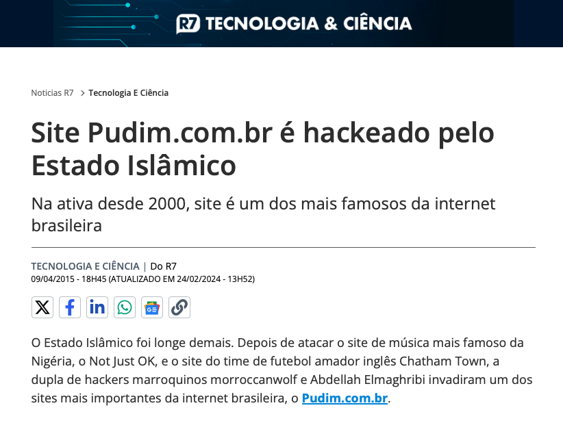 Notícia de portal jornalístico com o texto:<br>Site Pudim.com.br é hackeado pelo Estado Islâmico<br>Na ativa desde 2000, site é um dos mais famosos da internet brasileira<br>O Estado Islâmico foi longe demais. Depois de atacar o site de música mais famoso da Nigéria, o Not Just OK, e o site do time de futebol amador inglês Chatham Town, a dupla de hackers marroquinos morroccanwolf e Abdellah Elmaghribi invadiram um dos sites mais importantes da internet brasileira, o Pudim.com.br.