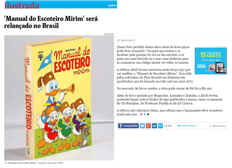 Reprodução de notícia da Folha:<br><br>'Manual do Escoteiro Mirim' será relançado no Brasil<br><br>Quem ficar perdido numa selva cheia de feras agora pode ficar tranquilo. Um guia que ensina a se localizar pela posição do sol ou das estrelas, a se guiar por uma bússola ou a usar uma lanterna para se comunicar em código morse vai voltar as bancas.<br><br>A editora Abril Jovem anunciou nesta terça (23) que vai reeditar o “Manual do Escoteiro Mirim“, livro lido pelos sobrinhos do Pato Donald nas histórias em quadrinhos que foi lançado na vida real nos anos 1970.
