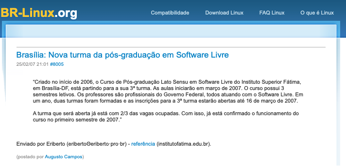 print do post do link acima:<br><br>Brasília: Nova turma da pós-graduação em Software Livre<br>25/02/07 21:01 #8005<br><br>“Criado no início de 2006, o Curso de Pós-graduação Lato Sensu em Software Livre do Instituto Superior Fátima, em Brasília-DF, está partindo para a sua 3ª turma. As aulas iniciarão em março de 2007. O curso possui 3 semestres letivos. Os professores são profissionais do Governo Federal, todos atuando com o Software Livre. Em um ano, duas turmas foram formadas e as inscrições para a 3ª turma estarão abertas até 16 de março de 2007. <br><br>A turma que será aberta já está com 2/3 das vagas ocupadas. Com isso, já está confirmado o funcionamento do curso no primeiro semestre de 2007.”<br><br>Enviado por Eriberto (eribertoΘeriberto·pro·br) - referência (institutofatima.edu.br).