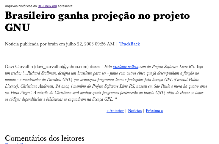 Print de post do BR-Linux de 20023  contendo o texto:<br><br>Arquivos históricos do BR-Linux.org apresenta:<br><br>Brasileiro ganha projeção no projeto GNU<br><br>Davi Carvalho (davi_carvalho@yahoo.com) disse: “ Esta excelente notícia vem do Projeto Software Livre RS. Veja um trecho: '...Richard Stallman, designa um brasileiro para ser - junto com outros cinco que já desempenham a função no mundo - o mantenedor do Diretório GNU, que armazena programas livres e protegidos pela licença GPL (General Public Licence). Christiano Anderson, 24 anos, é membro do Projeto Software Livre RS, nasceu em São Paulo e mora há quatro anos em Porto Alegre'. A missão do Christiano será avaliar quais programas pertencerão ao projeto GNU, além de checar se todos os códigos dependências e bibliotecas se enquadram na licença GPL. “