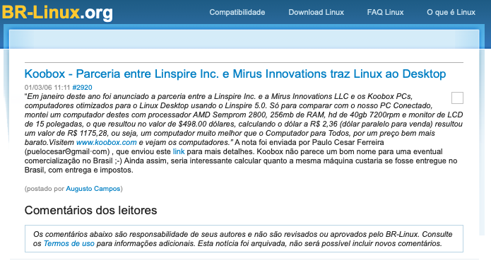 Print de post do BR-Linux com o texto:<br><br>Koobox - Parceria entre Linspire Inc. e Mirus Innovations traz Linux ao Desktop<br><br>“Em janeiro deste ano foi anunciada a parceria entre a Linspire Inc. e a Mirus Innovations LLC e os Koobox PCs, computadores otimizados para o Linux Desktop usando o Linspire 5.0. Só para comparar com o nosso PC Conectado, montei um computador destes com processador AMD Semprom 2800, 256mb de RAM, hd de 40gb 7200rpm e monitor de LCD de 15 polegadas, o que resultou no valor de $498.00 dólares, calculando o dólar a R$ 2,36 (dólar paralelo para venda) resultou um valor de R$ 1175,28, ou seja, um computador muito melhor que o Computador para Todos, por um preço bem mais barato. Visitem www.koobox.com e vejam os computadores.“ A nota foi enviada por Paulo Cesar Ferreira (puelocesar@gmail-com), que enviou este link para mais detalhes. <br><br>Koobox não parece um bom nome para uma eventual comercialização no Brasil ;-) Ainda assim, seria interessante calcular quanto a mesma máquina custaria se fosse entregue no<br>Brasil, com entrega e impostos.