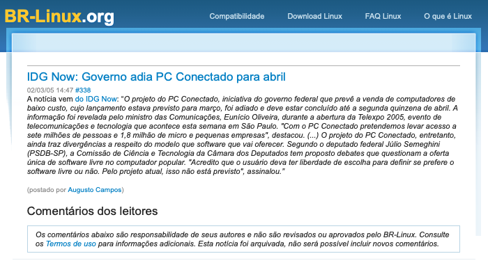 Print do conteúdo do BR-Linux incluindo o texto: “O projeto do PC Conectado, iniciativa do governo federal que prevê a venda de computadores de baixo custo, cujo lançamento estava previsto para março, foi adiado e deve estar concluido até a segunda quinzena de abril. A informação foi revelada pelo ministro das Comunicações, Eunicio Oliveira, durante a abertura da Telexpo 2005, evento de telecomunicações e tecnologia que acontece esta semana em São Paulo. “Com o PC Conectado pretendemos levar acesso a sete milhões de pessoas e 1,8 milhão de micro e pequenas empresas“, destacou. (...) O projeto do PC Conectado, entretanto, ainda traz divergências a respeito do modelo que software que vai oferecer. Segundo o deputado federal Júlio Semeghini (PSDB-SP), a Comissão de Ciência e Tecnologia da Câmara dos Deputados tem proposto debates que questionam a oferta única de software livre no computador popular. “Acredito que o usuário deva ter liberdade de escolha para definir se prefere o software livre ou não. Pelo projeto atual, isso não está previsto“, assinalou.*