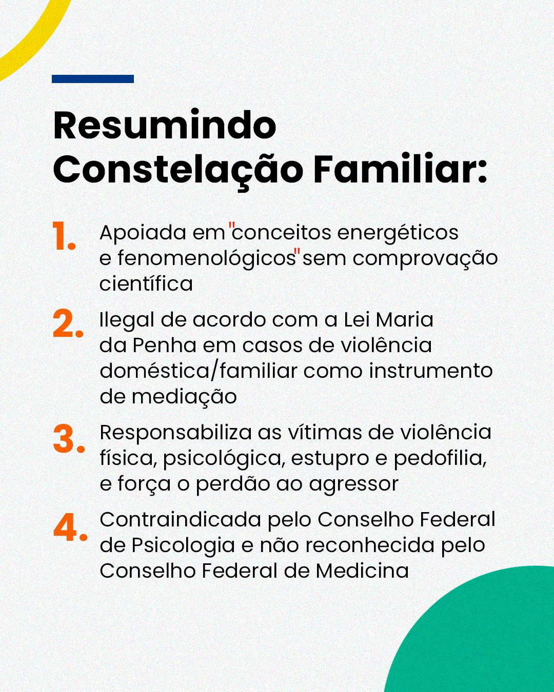 Banner com o texto:<br>Resumindo Constelação Familiar:<br>1. Apoiada em“conceitos energéticos e fenomenológicos“ sem comprovação científica<br>2. Ilegal de acordo com a Lei Maria da Penha em casos de violência doméstica/familiar como instrumento de mediação<br>3. Responsabiliza as vítimas de violência física, psicológica, estupro e pedofilia, e força o perdão ao agressor<br>4. Contraindicada pelo Conselho Federal de Psicologia e não reconhecida pelo<br>Conselho Federal de Medicina