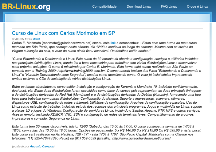 Print do post do BR-Linux, incluindo trecho encaminhado pelo Carlos Morimoto: <br><br>“Curso Entendendo e Dominando o Linux: Este curso de 32 horas/aula aborda a configuração, serviços e utilitários incluidos nas principais distribuições Linux, dando-lhe a base necessária para trabalhar com várias distribuições Linux e desenvolver suas próprias soluções. O curso é ministrado por Carlos E. Morimoto. Esta turma está sendo realizada em São Paulo em parceria com a Training 2000: http://ww.training2000.com.br/. O curso aborda tópicos dos livros “Entendendo e Dominando o Linux“ e “Kurumin Desvendando seus Segredos“, usados como apostilas do curso. O valor já inclui cópias impressas de ambos os livros e CDs de instalação de várias distribuições Linux.<br><br>Entre os temas abordados no curso estão: Instalação e configuração do Kurumin e Mandrake 10, incluindo particionamento, dual-boot, etc. Estas duas distribuições foram escolhidas como base do cursos pois representam as duas principais linhagens: a de distribuições derivadas do Red Hat (Mandrake) e a de distribuições derivadas do Debian (Kurumin), fomecendo uma boa base para trabalhar com outras distribuições