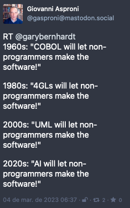 Post by Giovanni Asproni. “RT @garybernhardt 1960s: “COBOL will let non-programmers make the software!“<br><br>1980s: “4GLs will let non-programmers make the software!“<br><br>2000s: “UML will let non-programmers make the software!“<br><br>2020s: “AI will let non-programmers make the software!““ Posted on 4 Mar 2023 06:37